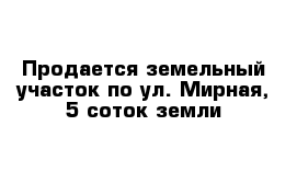 Продается земельный участок по ул. Мирная, 5 соток земли 